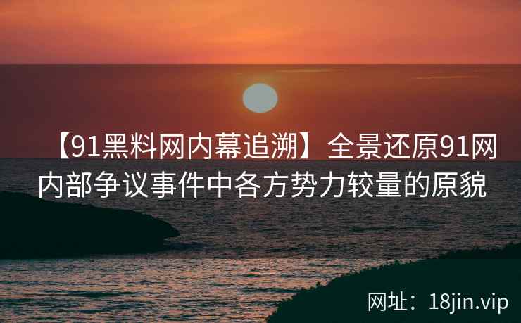 【91黑料网内幕追溯】全景还原91网内部争议事件中各方势力较量的原貌