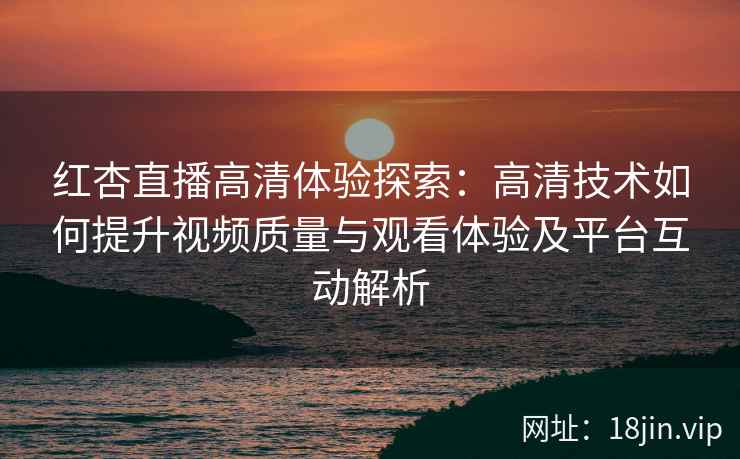 红杏直播高清体验探索：高清技术如何提升视频质量与观看体验及平台互动解析