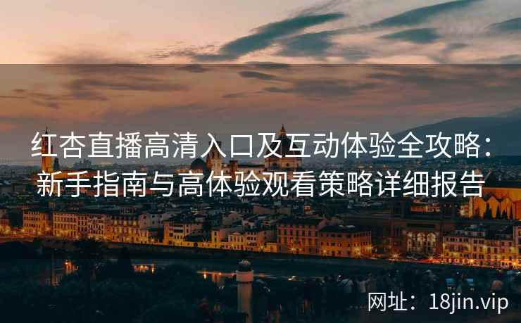 红杏直播高清入口及互动体验全攻略：新手指南与高体验观看策略详细报告