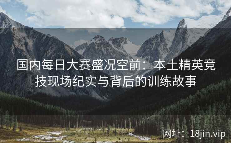 国内每日大赛盛况空前：本土精英竞技现场纪实与背后的训练故事
