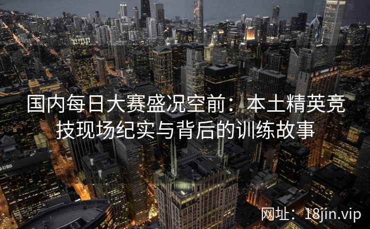 国内每日大赛盛况空前：本土精英竞技现场纪实与背后的训练故事