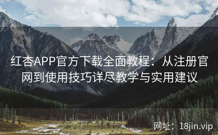 红杏APP官方下载全面教程：从注册官网到使用技巧详尽教学与实用建议