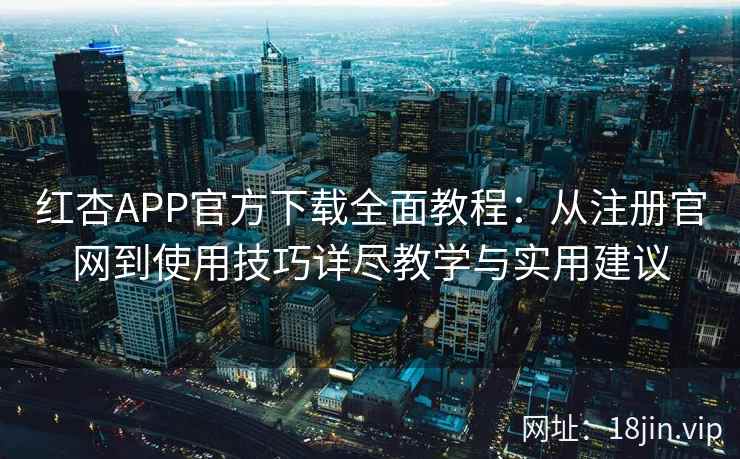 红杏APP官方下载全面教程：从注册官网到使用技巧详尽教学与实用建议