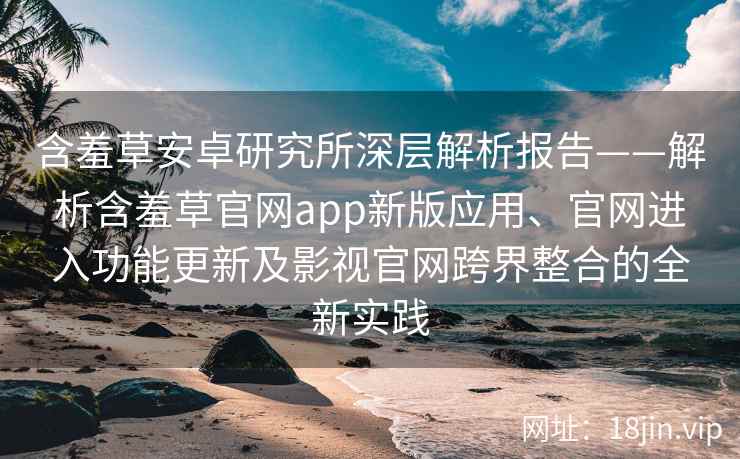 含羞草安卓研究所深层解析报告——解析含羞草官网app新版应用、官网进入功能更新及影视官网跨界整合的全新实践
