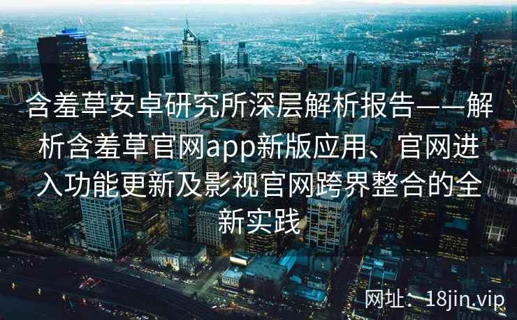含羞草安卓研究所深层解析报告——解析含羞草官网app新版应用、官网进入功能更新及影视官网跨界整合的全新实践