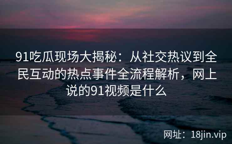 91吃瓜现场大揭秘：从社交热议到全民互动的热点事件全流程解析，网上说的91视频是什么