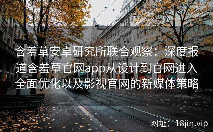 含羞草安卓研究所联合观察：深度报道含羞草官网app从设计到官网进入全面优化以及影视官网的新媒体策略