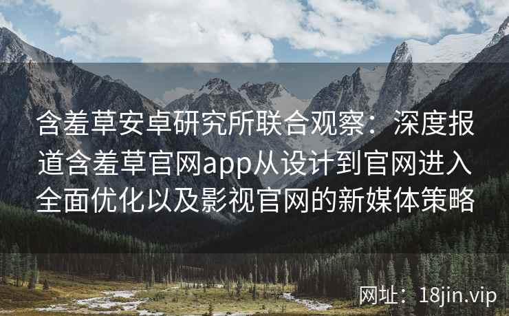 含羞草安卓研究所联合观察：深度报道含羞草官网app从设计到官网进入全面优化以及影视官网的新媒体策略