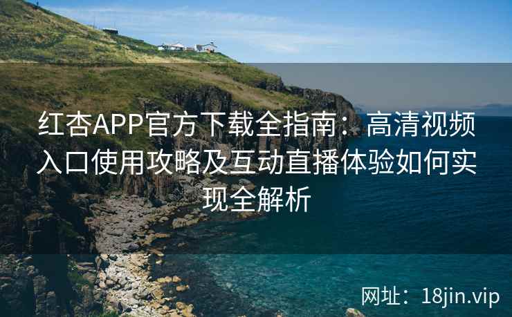 红杏APP官方下载全指南：高清视频入口使用攻略及互动直播体验如何实现全解析