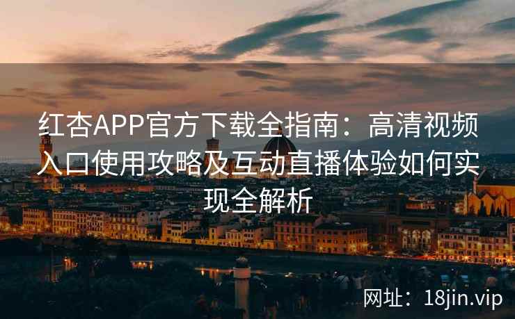 红杏APP官方下载全指南：高清视频入口使用攻略及互动直播体验如何实现全解析