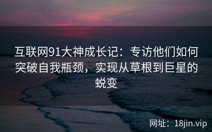 互联网91大神成长记：专访他们如何突破自我瓶颈，实现从草根到巨星的蜕变
