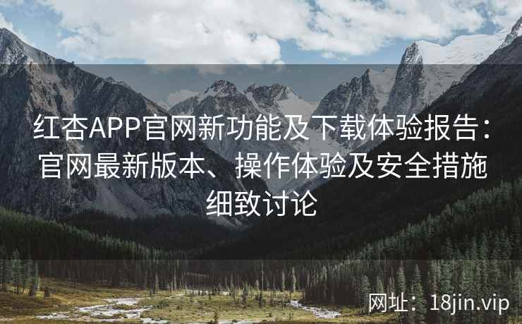 红杏APP官网新功能及下载体验报告：官网最新版本、操作体验及安全措施细致讨论