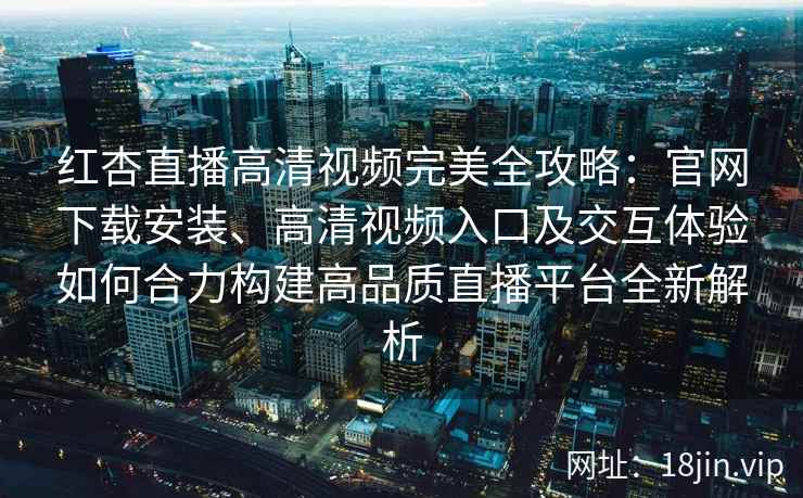 红杏直播高清视频完美全攻略：官网下载安装、高清视频入口及交互体验如何合力构建高品质直播平台全新解析