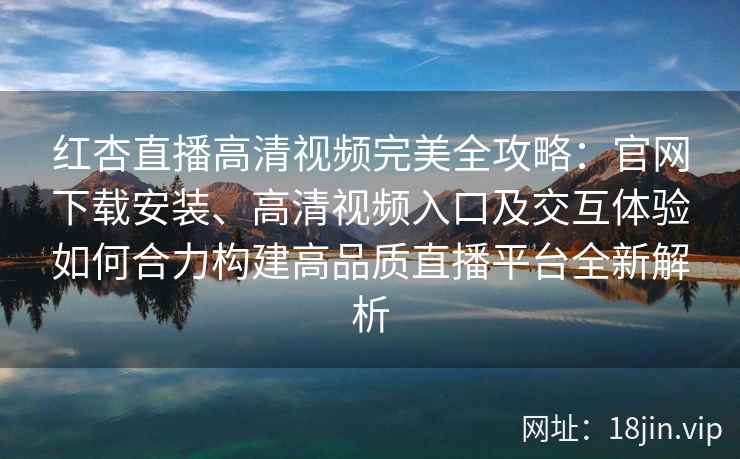红杏直播高清视频完美全攻略：官网下载安装、高清视频入口及交互体验如何合力构建高品质直播平台全新解析