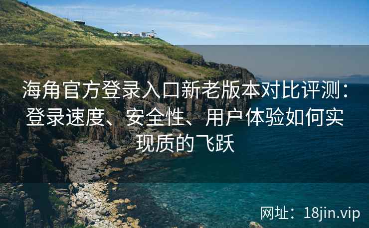 海角官方登录入口新老版本对比评测：登录速度、安全性、用户体验如何实现质的飞跃