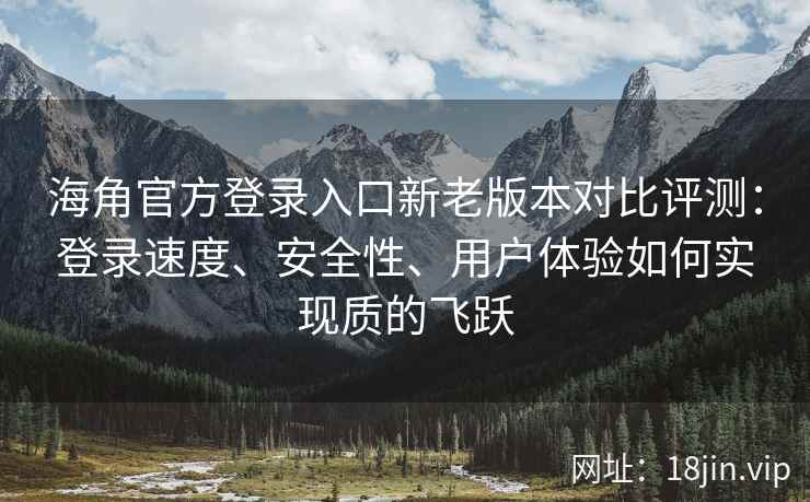 海角官方登录入口新老版本对比评测：登录速度、安全性、用户体验如何实现质的飞跃