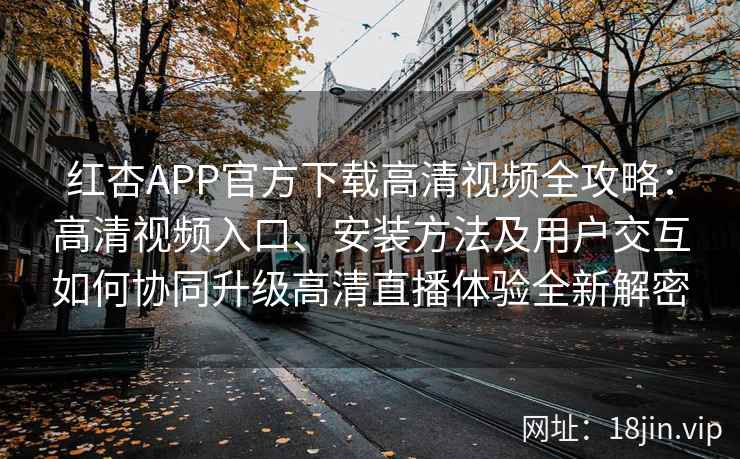 红杏APP官方下载高清视频全攻略：高清视频入口、安装方法及用户交互如何协同升级高清直播体验全新解密
