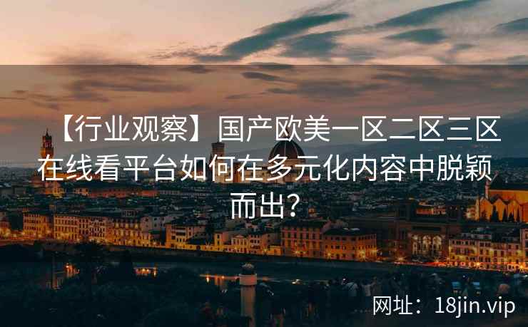 【行业观察】国产欧美一区二区三区在线看平台如何在多元化内容中脱颖而出？