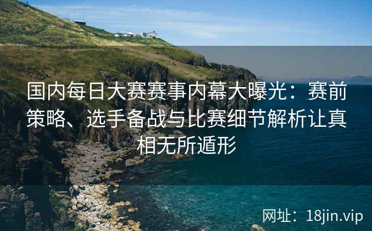 国内每日大赛赛事内幕大曝光：赛前策略、选手备战与比赛细节解析让真相无所遁形