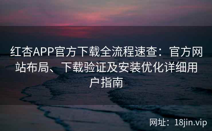 红杏APP官方下载全流程速查：官方网站布局、下载验证及安装优化详细用户指南