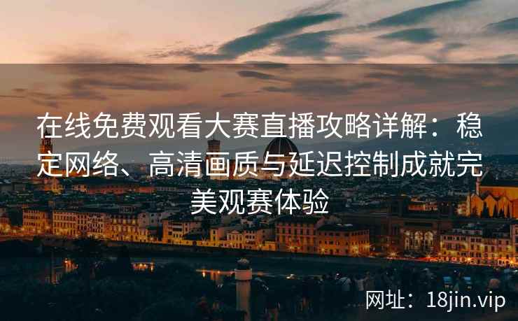 在线免费观看大赛直播攻略详解：稳定网络、高清画质与延迟控制成就完美观赛体验