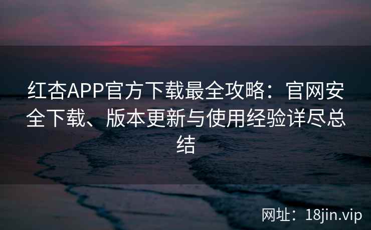 红杏APP官方下载最全攻略：官网安全下载、版本更新与使用经验详尽总结