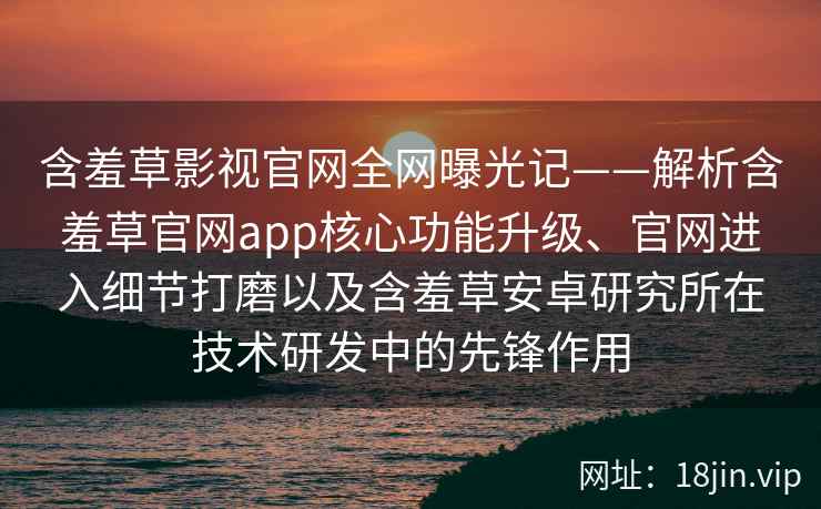 含羞草影视官网全网曝光记——解析含羞草官网app核心功能升级、官网进入细节打磨以及含羞草安卓研究所在技术研发中的先锋作用
