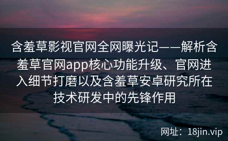 含羞草影视官网全网曝光记——解析含羞草官网app核心功能升级、官网进入细节打磨以及含羞草安卓研究所在技术研发中的先锋作用