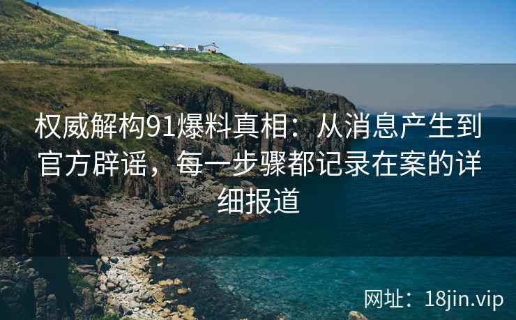 权威解构91爆料真相：从消息产生到官方辟谣，每一步骤都记录在案的详细报道
