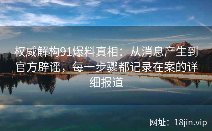 权威解构91爆料真相：从消息产生到官方辟谣，每一步骤都记录在案的详细报道