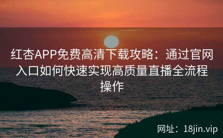 红杏APP免费高清下载攻略：通过官网入口如何快速实现高质量直播全流程操作