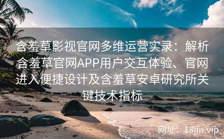 含羞草影视官网多维运营实录：解析含羞草官网APP用户交互体验、官网进入便捷设计及含羞草安卓研究所关键技术指标