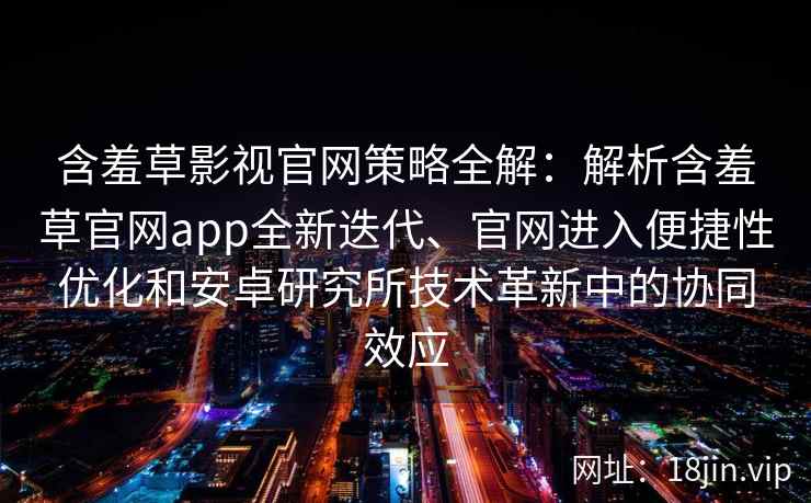 含羞草影视官网策略全解：解析含羞草官网app全新迭代、官网进入便捷性优化和安卓研究所技术革新中的协同效应