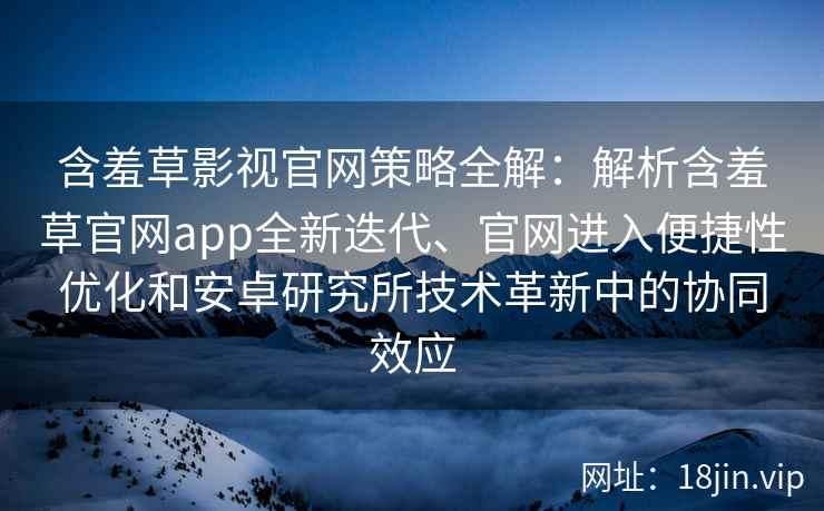 含羞草影视官网策略全解：解析含羞草官网app全新迭代、官网进入便捷性优化和安卓研究所技术革新中的协同效应