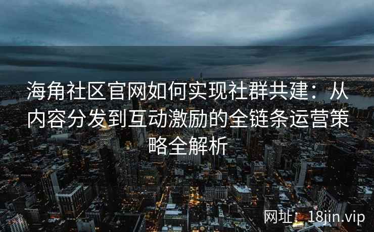 海角社区官网如何实现社群共建：从内容分发到互动激励的全链条运营策略全解析