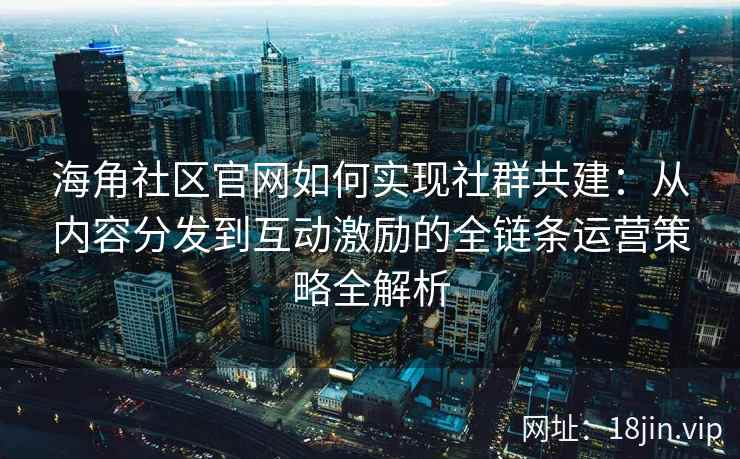海角社区官网如何实现社群共建：从内容分发到互动激励的全链条运营策略全解析