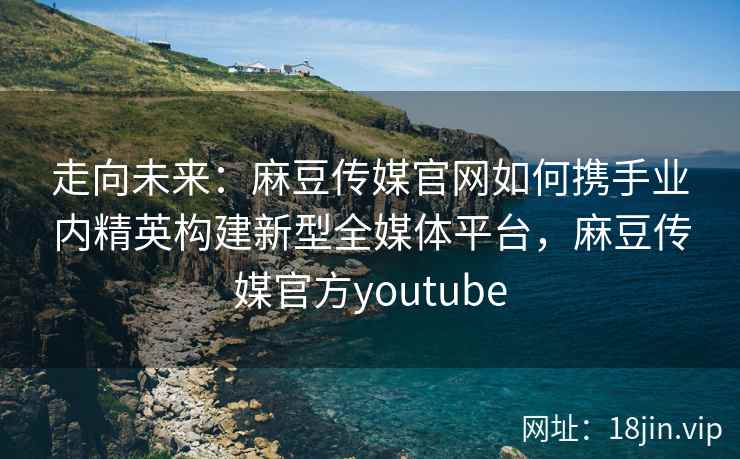 走向未来：麻豆传媒官网如何携手业内精英构建新型全媒体平台，麻豆传媒官方youtube