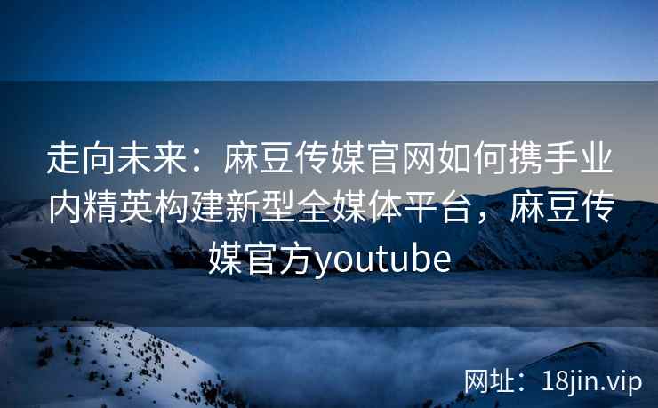 走向未来：麻豆传媒官网如何携手业内精英构建新型全媒体平台，麻豆传媒官方youtube