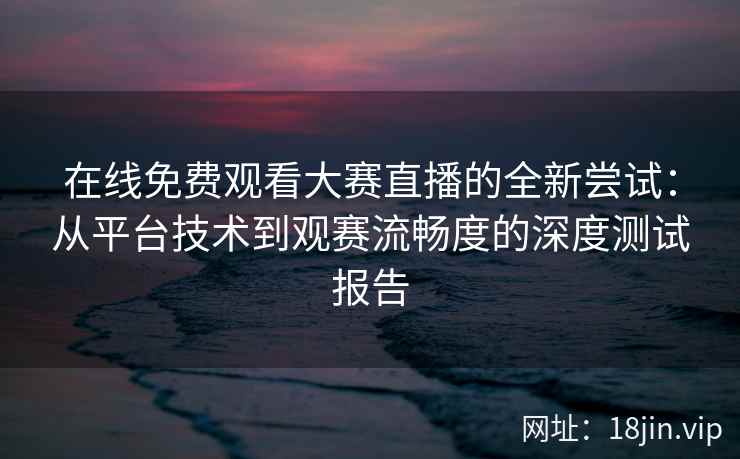 在线免费观看大赛直播的全新尝试：从平台技术到观赛流畅度的深度测试报告