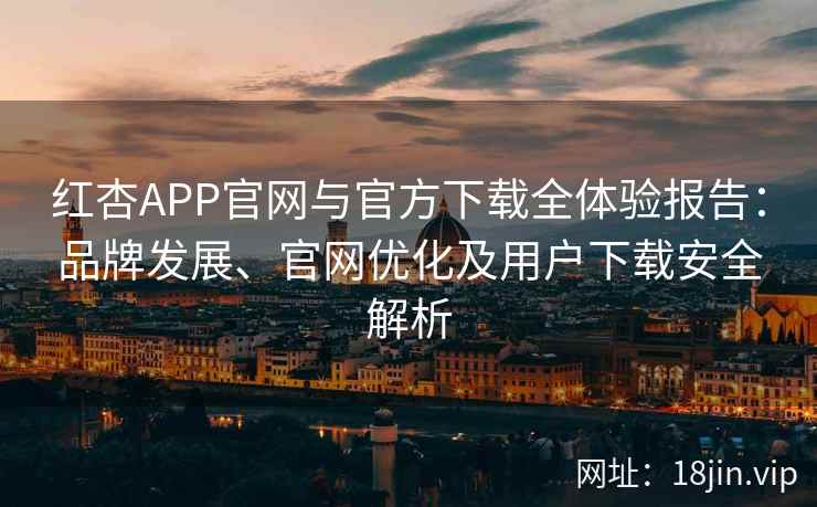 红杏APP官网与官方下载全体验报告：品牌发展、官网优化及用户下载安全解析
