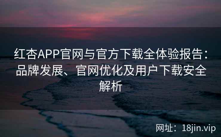红杏APP官网与官方下载全体验报告：品牌发展、官网优化及用户下载安全解析