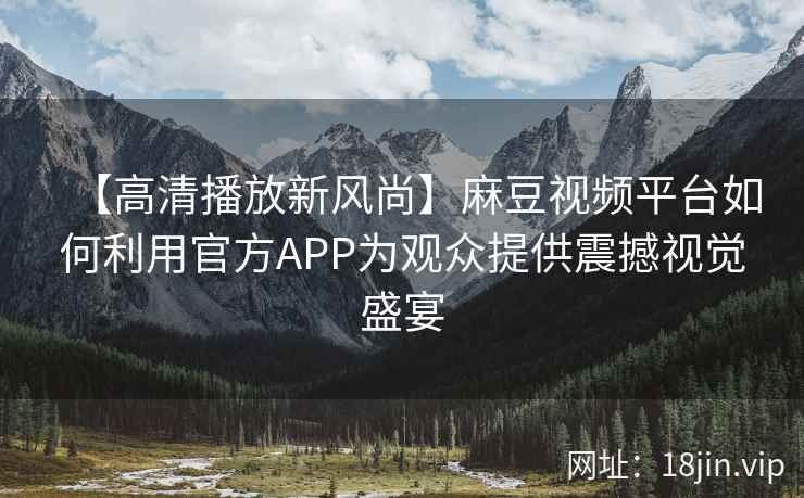 【高清播放新风尚】麻豆视频平台如何利用官方APP为观众提供震撼视觉盛宴