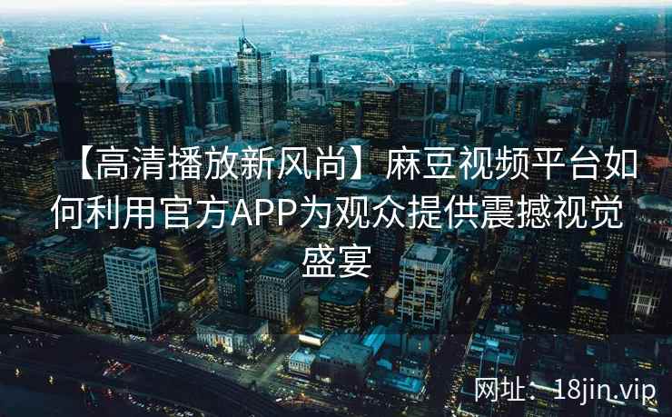 【高清播放新风尚】麻豆视频平台如何利用官方APP为观众提供震撼视觉盛宴