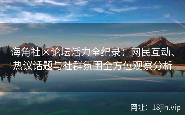 海角社区论坛活力全纪录：网民互动、热议话题与社群氛围全方位观察分析