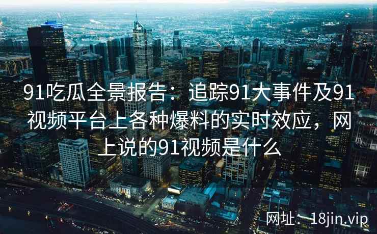 91吃瓜全景报告：追踪91大事件及91视频平台上各种爆料的实时效应，网上说的91视频是什么