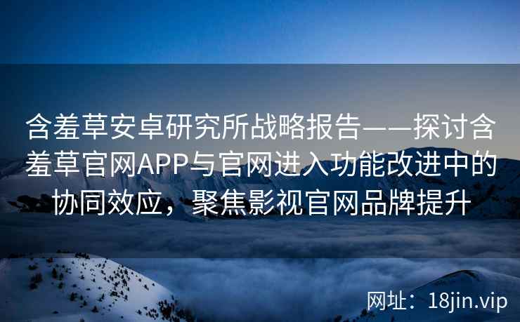 含羞草安卓研究所战略报告——探讨含羞草官网APP与官网进入功能改进中的协同效应，聚焦影视官网品牌提升