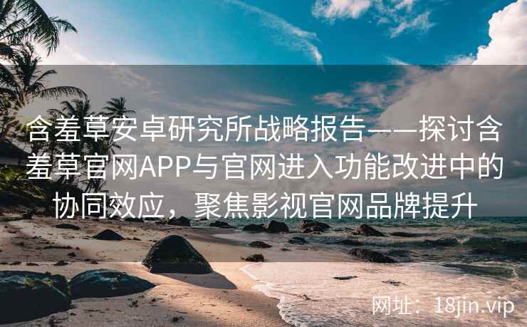 含羞草安卓研究所战略报告——探讨含羞草官网APP与官网进入功能改进中的协同效应，聚焦影视官网品牌提升