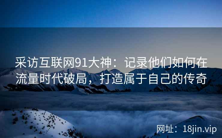 采访互联网91大神：记录他们如何在流量时代破局，打造属于自己的传奇