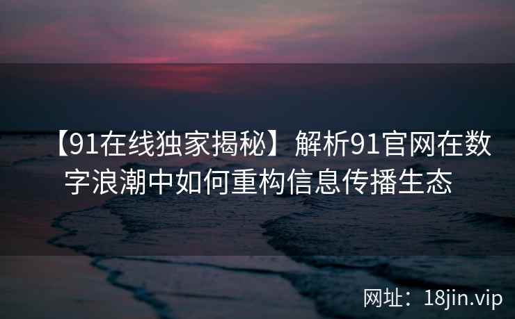 【91在线独家揭秘】解析91官网在数字浪潮中如何重构信息传播生态