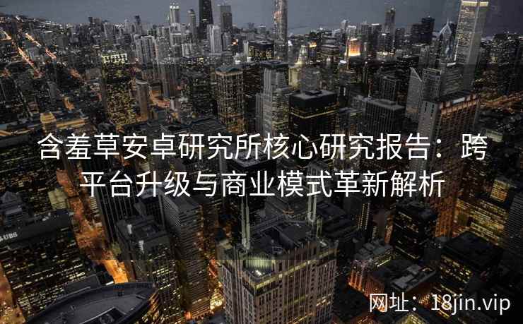 含羞草安卓研究所核心研究报告：跨平台升级与商业模式革新解析
